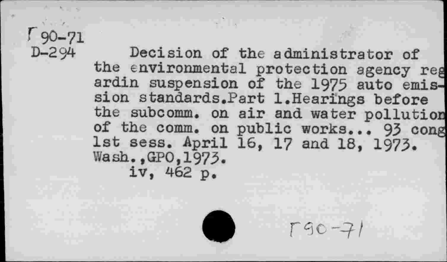 ﻿r 90-71 D-294
air and water poilu public works... 93 16, 17 and 18, 1973
Decision of the administrator of the environmental protection agency r ardin suspension of the 1975 auto emi sion standards.Part 1.Hearings before the subcomm, on of the comm, on 1st sess. April Wash.,GPO,1973. iv, 462 p.
TK-Jl